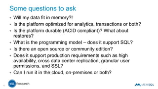 Some questions to ask
 Will my data fit in memory?!
 Is the platform optimized for analytics, transactions or both?
 Is the platform durable (ACID compliant)? What about
restores?
 What is the programming model – does it support SQL?
 Is there an open source or community edition?
 Does it support production requirements such as high
availability, cross data center replication, granular user
permissions, and SSL?
 Can I run it in the cloud, on-premises or both?
10
 