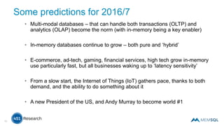 Some predictions for 2016/7
• Multi-modal databases – that can handle both transactions (OLTP) and
analytics (OLAP) become the norm (with in-memory being a key enabler)
• In-memory databases continue to grow – both pure and ‘hybrid’
• E-commerce, ad-tech, gaming, financial services, high tech grow in-memory
use particularly fast, but all businesses waking up to ‘latency sensitivity’
• From a slow start, the Internet of Things (IoT) gathers pace, thanks to both
demand, and the ability to do something about it
• A new President of the US, and Andy Murray to become world #1
12
 