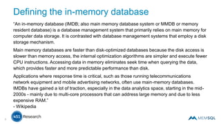 Defining the in-memory database
“An in-memory database (IMDB; also main memory database system or MMDB or memory
resident database) is a database management system that primarily relies on main memory for
computer data storage. It is contrasted with database management systems that employ a disk
storage mechanism.
Main memory databases are faster than disk-optimized databases because the disk access is
slower than memory access, the internal optimization algorithms are simpler and execute fewer
CPU instructions. Accessing data in memory eliminates seek time when querying the data,
which provides faster and more predictable performance than disk.
Applications where response time is critical, such as those running telecommunications
network equipment and mobile advertising networks, often use main-memory databases.
IMDBs have gained a lot of traction, especially in the data analytics space, starting in the mid-
2000s - mainly due to multi-core processors that can address large memory and due to less
expensive RAM.”
- Wikipedia
6
 