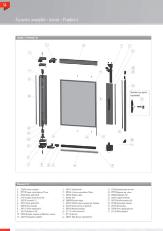 56



     Zanzariere avvolgibili > laterali > Phantom-Z



      Esploso 2 - Phantom-Z 55




                                                                                                                                                Versione con gancio
                                                                                                                                                (opzionale)




      Phantom-Z 55

      1.	    ZSC05H Corsoio completo                         12.	   ZAG01V Guida laterale                       23.	   ZPC24H Compensatore per rullo
      2.	    ZPT11V Coppia copritestate per 55 mm            13.	   ZNF060 Fettuccia autosaldante 50mm          24.	   ZPF21H Aggancio per catena
      3.	    ZPI02H Invito guida 55 SX                       14.	   ZNP020 Tondino rigido                       25.	   ZNS020 Spazzolino 5x7
      4.	    ZPT01V Coppia testate da 55 mm                  15.	   ZRV000 Rete                                 26.	   ZAN01H Aggancio laterale
      5.	    ZAC01V Cassonetto 55                            16.	   ZMB010 Bottone doppio                       27.	   ZNP11X Profilo magnetico D6
      6.	    ZPI01H Invito guida 55 DX                       17.	   ZSC03H+ZSC04H Catena completa per Phantom   28.	   ZPF30H Fermoguida inferiore
      7.	    ZAB01H Barra maniglia                           18.	   ZAG01H Guida inferiore in alluminio         29.	   ZPF22H Distanziatore
      8.	    ZNP11L Profilo magnetico D5                     19.	   ZNP02H Nastrino metallico                   30.	   ZPF29H Fermo guida superiore
      9.	    ZCA21H Maniglia in PVC                          20.	   ZPT210 Calotta universale                   31.	   ZSC130 Molla completa
      10.	   ZSI09H Maniglia completa per Phantom c/gancio   21.	   ZPC12H Boccola
      11.	   ZSC01H Passacatena completo                     22.	   ZAR01V Rullo D26 per cassonetto 45
 