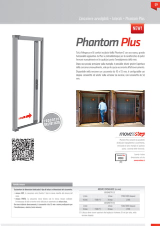 59



                                                                                         Zanzariere avvolgibili > laterali > Phantom Plus

                                                                                                                                                                       NEW!




                                                                                      Tutta l’eleganza ed il comfort esclusivi della Phantom-Z con una nuova, grande
                                                                                      funzionalità aggiuntiva: la Plus si contraddistingue per la caratteristica di poter
                                                                                      fermare manualmente ed in qualsiasi punto l’avvolgimento della rete.
                                                                                      Dopo una piccola pressione sulla maniglia è possibile infatti gestire l’apertura
                                                                                      della zanzariera manualmente, solo per lo spazio occorrente all’attraversamento.
                                                                                      Disponibile nella versione con cassonetto da 45 e 55 mm, è configurabile con
                                                                                      doppio cassonetto ed anche nella versione da incasso, con cassonetto da 50
                                                                                      mm.




                                                    TTO
                                           P R O D O TO
                                           BREVET   TA



                                                                                                                                                   Phantom Plus consente la possibilità
                                                                                                                                               di bloccare manualmente lo scorrimento,
                                                                                                                                                arrestando la barra maniglia in qualsiasi
                                                                                                                                                       punto, a seconda delle necessità.


                                                                                                                                                                         Guarda il video
                                                                                                                                                                    dimostrativo sul sito
                                                                                                                                                 VIDEO
                                                                                                                                                                         www.mvline.it




Tabella misure

 Trasmettere le dimensioni indicando il tipo di misura e dimensioni del cassonetto:                                 MISURE CONSIGLIATE (in mm)
 •	 misura LUCE, la zanzariera verrà fornita 3 mm in meno rispetto alla misura del                                           CASSONETTO 55
    vano;                                                                                      L/min               -              L/max              1700/3400 (doppia)
 •	 misura FINITA, la zanzariera verrà fornita con le stesse misure ordinate.                 H/min            1500 (*)           H/max                      2700
    In mancanza di dati in merito verrà utilizzata in automatico la misura luce.
                                                                                                                             CASSONETTO 45
 Ove non richiesto diversamente, il cassonetto è da 55 mm e viene predisposto per
                                                                                               L/min               -              L/max              1500/3000 (doppia)
 l’installazione a sinistra (vista interna).
                                                                                              H/min            1500 (*)           H/max                      2700
                                                                                         (*) L’altezza deve essere superiore alla larghezza di almeno 20 cm (per anta, nella
                                                                                             versione doppia).
 