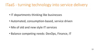 ITaaS - turning technology into service delivery
• IT departments thinking like businesses
• Automated, consumption-based, service driven
• Mix of old and new style IT services
• Balance competing needs: DevOps, Finance, IT
13
 