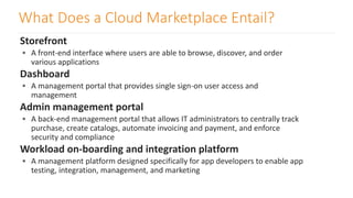 What Does a Cloud Marketplace Entail?
Storefront
 A front-end interface where users are able to browse, discover, and order
various applications
Dashboard
 A management portal that provides single sign-on user access and
management
Admin management portal
 A back-end management portal that allows IT administrators to centrally track
purchase, create catalogs, automate invoicing and payment, and enforce
security and compliance
Workload on-boarding and integration platform
 A management platform designed specifically for app developers to enable app
testing, integration, management, and marketing
 