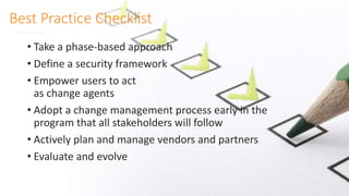 Best Practice Checklist
• Take a phase-based approach
• Define a security framework
• Empower users to act
as change agents
• Adopt a change management process early in the
program that all stakeholders will follow
• Actively plan and manage vendors and partners
• Evaluate and evolve
 