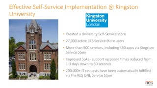 28
Effective Self-Service Implementation @ Kingston
University
• Created a University Self-Service Store
• 27,000 active RES Service Store users
• More than 500 services, including 450 apps via Kingston
Service Store
• Improved SLAs - support response times reduced from
1-3 days down to 30 seconds
• 200,000+ IT requests have been automatically fulfilled
via the RES ONE Service Store
 