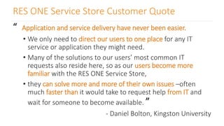RES ONE Service Store Customer Quote
“ Application and service delivery have never been easier.
• We only need to direct our users to one place for any IT
service or application they might need.
• Many of the solutions to our users’ most common IT
requests also reside here, so as our users become more
familiar with the RES ONE Service Store,
• they can solve more and more of their own issues –often
much faster than it would take to request help from IT and
wait for someone to become available. ”
- Daniel Bolton, Kingston University
 