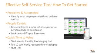 Effective Self-Service Tips: How To Get Started
• Predictive & Automated
• Identify what employees need and delivery
quickly
• People Centric
• Give employees a more intuitive platform -
personalized and easy to use
• Look beyond IT apps & services
• Quick Time to Value
• Start simple: Identify low hanging fruit
• Top 10 commonly requested services/apps
• Shift Left
 