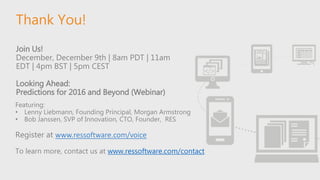 Thank You!
Join Us!
December, December 9th | 8am PDT | 11am
EDT | 4pm BST | 5pm CEST
Looking Ahead:
Predictions for 2016 and Beyond (Webinar)
Featuring:
• Lenny Liebmann, Founding Principal, Morgan Armstrong
• Bob Janssen, SVP of Innovation, CTO, Founder, RES
Register at www.ressoftware.com/voice
To learn more, contact us at www.ressoftware.com/contact
 