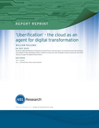 451 RESEARCH REPRINT
REPORT REPRINT
‘Uberification’ - the cloud as an
agent for digital transformation
WILLIAM FELLOWS
24 SEP 2015
As the so-called Uberification of industries and work forces continues apace, we examine how the cloud industry
can emulate or take advantage of Uber’s model to increase the rate of adoption and to cement the role of the
cloud as an agent for digital transformation.
SECTORS
ALL / CLOUD
ALL / INFRASTRUCTURE MANAGEMENT
©2015 451 Research, LLC | W W W. 4 5 1 R E S E A R C H . C O M
 