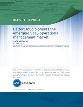 REPORT REPRINT
BetterCloud pioneers the
emerging SaaS operations
management market
CARL LEHMANN
25 JAN 2018
SaaS applications are proliferating within and across enterprises in all industries. BetterCloud addresses a new IT chal-
lenge – how to automate and govern the IT administrative blind spots related to the use of multiple SaaS applications.
THIS REPORT, LICENSED TO BETTERCLOUD, DEVELOPED AND AS PROVIDED BY 451 RE-
SEARCH, LLC, WAS PUBLISHED AS PART OF OUR SYNDICATED MARKET INSIGHT SUBSCRIP-
TION SERVICE. IT SHALL BE OWNED IN ITS ENTIRETY BY 451 RESEARCH, LLC. THIS REPORT
IS SOLELY INTENDED FOR USE BY THE RECIPIENT AND MAY NOT BE REPRODUCED OR RE-
POSTED, IN WHOLE OR IN PART, BY THE RECIPIENT WITHOUT EXPRESS PERMISSION FROM
451 RESEARCH.
©2018 451 Research, LLC | W W W. 4 5 1 R E S E A R C H . C O M
 