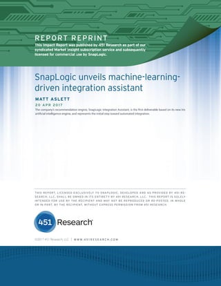 451 RESEARCH REPRINT
REPORT REPRINT
This Impact Report was published by 451 Research as part of our
syndicated Market Insight subscription service and subsequently
licensed for commercial use by SnapLogic.
©2017 451 Research, LLC | W W W. 4 5 1 R E S E A R C H . C O M
SnapLogic unveils machine-learning-
driven integration assistant
MATT ASLETT
20 APR 2017
The company’s recommendation engine, SnapLogic Integration Assistant, is the first deliverable based on its new Iris
artificial intelligence engine, and represents the initial step toward automated integration.
THIS REPORT, LICENSED EXCLUSIVELY TO SNAPLOGIC, DEVELOPED AND AS PROVIDED BY 451 RE-
SEARCH, LLC, SHALL BE OWNED IN ITS ENTIRETY BY 451 RESEARCH, LLC. THIS REPORT IS SOLELY
INTENDED FOR USE BY THE RECIPIENT AND MAY NOT BE REPRODUCED OR RE-POSTED, IN WHOLE
OR IN PART, BY THE RECIPIENT, WITHOUT EXPRESS PERMISSION FROM 451 RESEARCH.
 