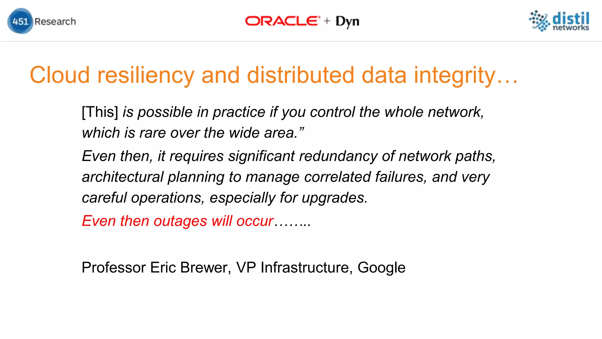 Cloud resiliency and distributed data integrity…
[This] is possible in practice if you control the whole network,
which is rare over the wide area.”
Even then, it requires significant redundancy of network paths,
architectural planning to manage correlated failures, and very
careful operations, especially for upgrades.
Even then outages will occur……..
Professor Eric Brewer, VP Infrastructure, Google
 