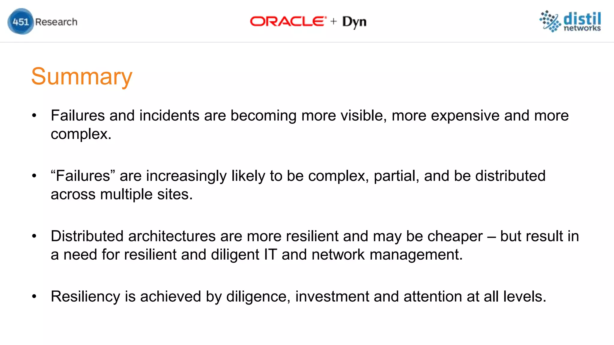 Summary
• Failures and incidents are becoming more visible, more expensive and more
complex.
• “Failures” are increasingly likely to be complex, partial, and be distributed
across multiple sites.
• Distributed architectures are more resilient and may be cheaper – but result in
a need for resilient and diligent IT and network management.
• Resiliency is achieved by diligence, investment and attention at all levels.
 