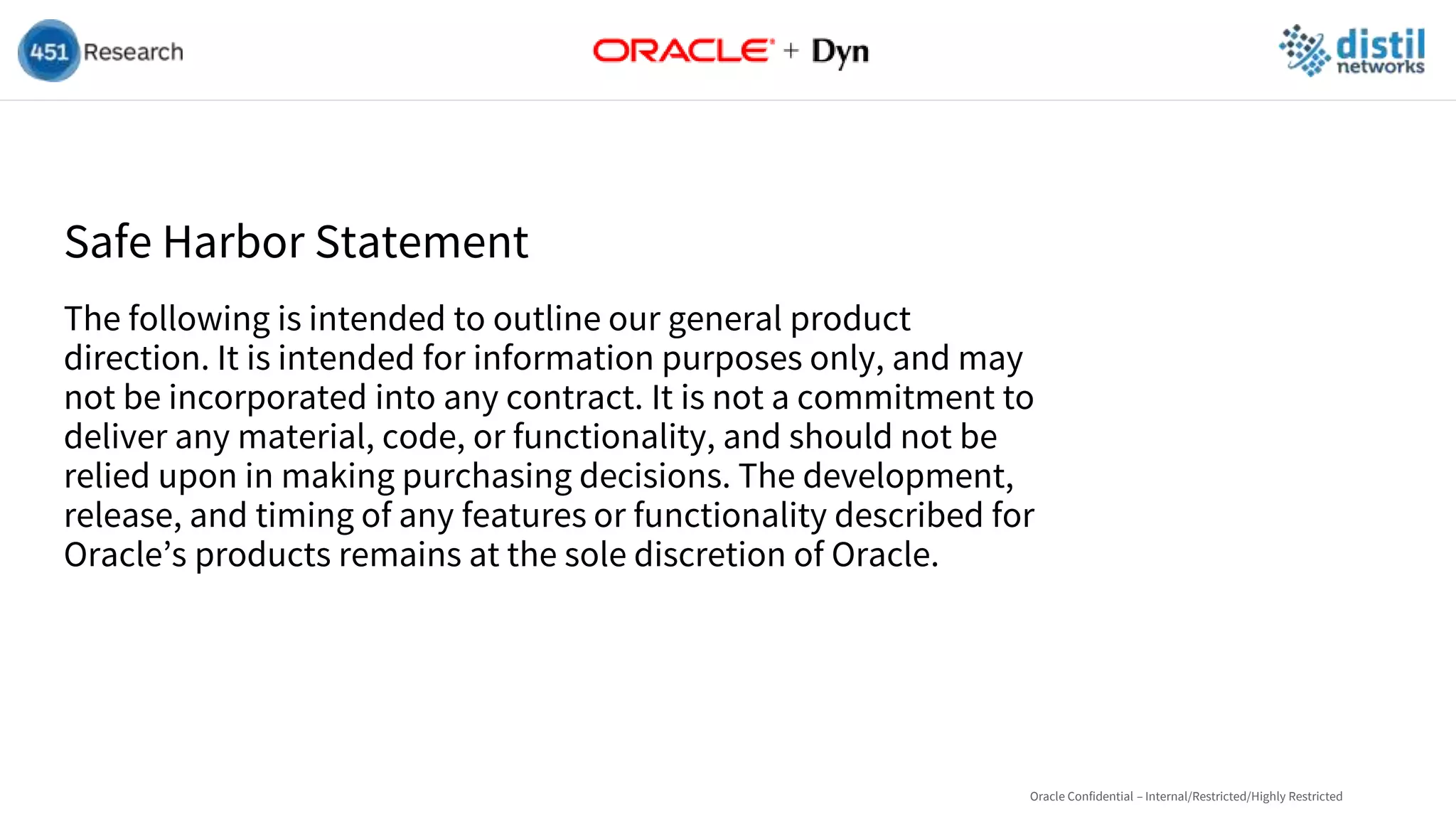 Safe Harbor Statement
The following is intended to outline our general product
direction. It is intended for information purposes only, and may
not be incorporated into any contract. It is not a commitment to
deliver any material, code, or functionality, and should not be
relied upon in making purchasing decisions. The development,
release, and timing of any features or functionality described for
Oracle’s products remains at the sole discretion of Oracle.
Oracle Confidential – Internal/Restricted/Highly Restricted
 