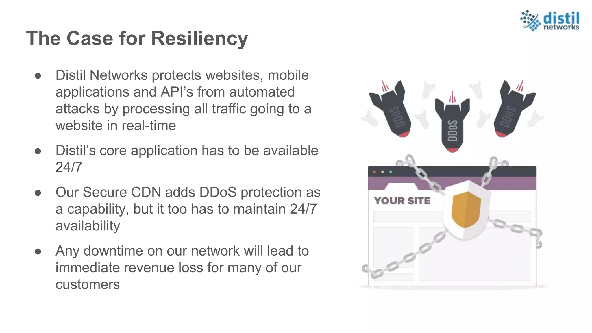 The Case for Resiliency
● Distil Networks protects websites, mobile
applications and API’s from automated
attacks by processing all traffic going to a
website in real-time
● Distil’s core application has to be available
24/7
● Our Secure CDN adds DDoS protection as
a capability, but it too has to maintain 24/7
availability
● Any downtime on our network will lead to
immediate revenue loss for many of our
customers
 