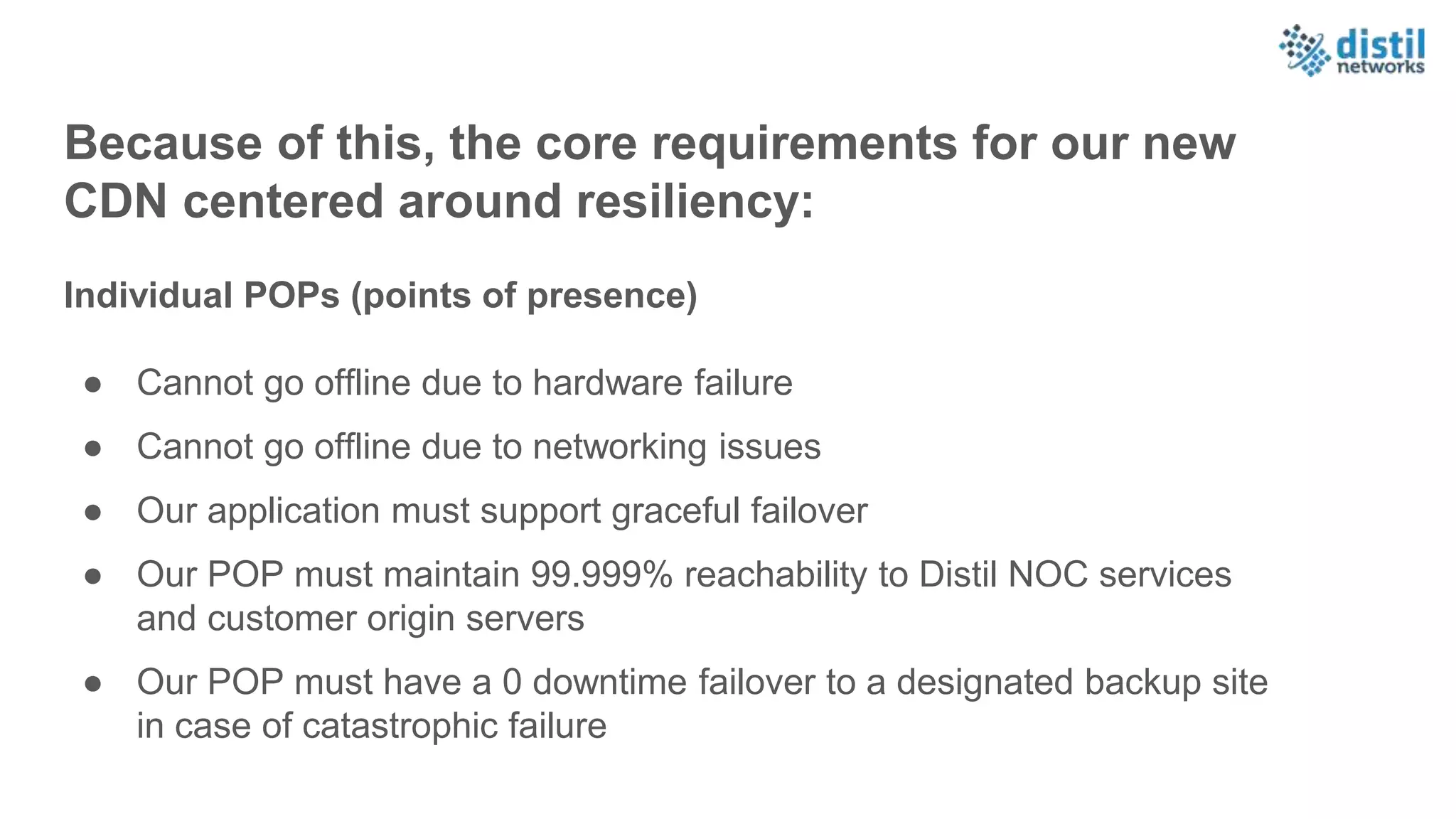 Because of this, the core requirements for our new
CDN centered around resiliency:
Individual POPs (points of presence)
● Cannot go offline due to hardware failure
● Cannot go offline due to networking issues
● Our application must support graceful failover
● Our POP must maintain 99.999% reachability to Distil NOC services
and customer origin servers
● Our POP must have a 0 downtime failover to a designated backup site
in case of catastrophic failure
 