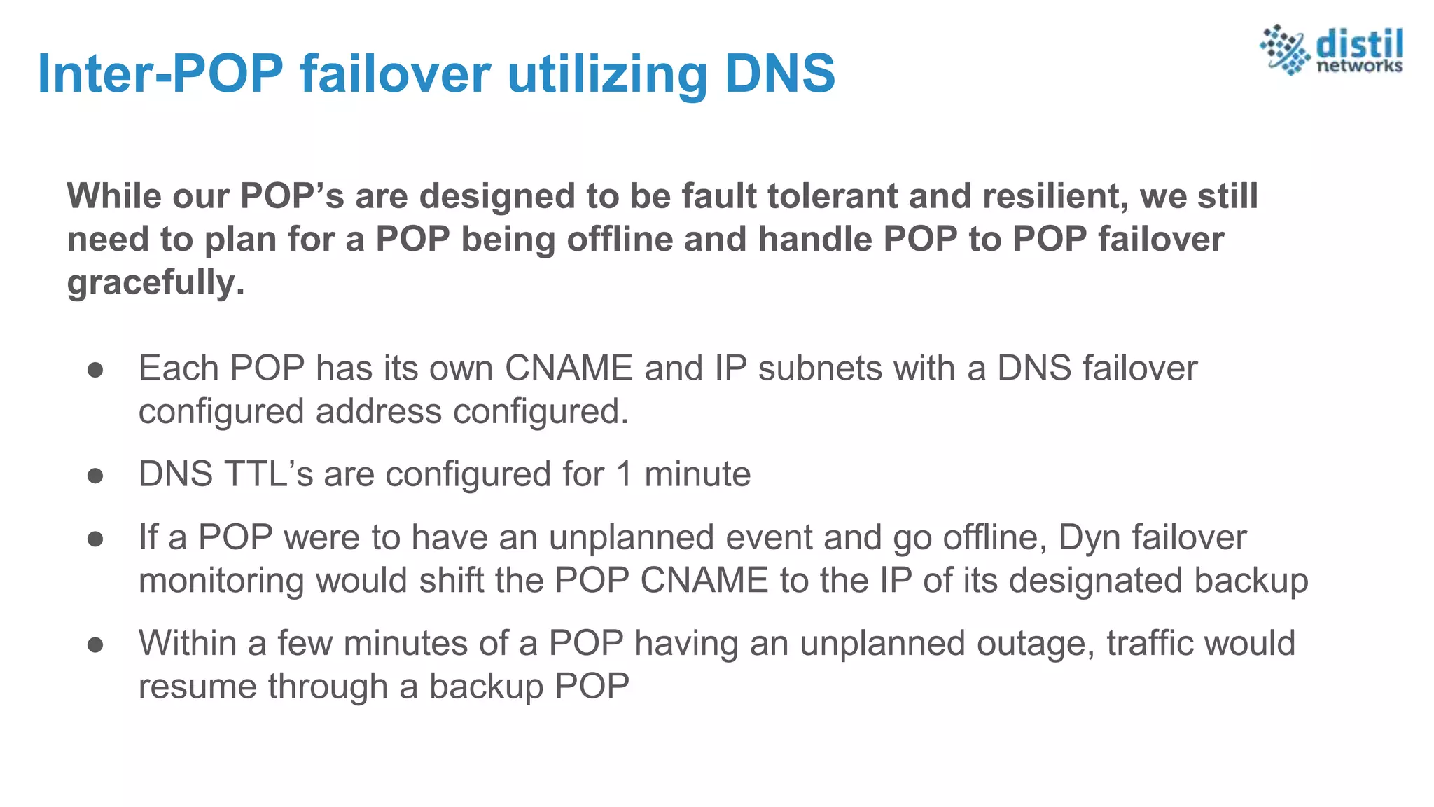 While our POP’s are designed to be fault tolerant and resilient, we still
need to plan for a POP being offline and handle POP to POP failover
gracefully.
● Each POP has its own CNAME and IP subnets with a DNS failover
configured address configured.
● DNS TTL’s are configured for 1 minute
● If a POP were to have an unplanned event and go offline, Dyn failover
monitoring would shift the POP CNAME to the IP of its designated backup
● Within a few minutes of a POP having an unplanned outage, traffic would
resume through a backup POP
Inter-POP failover utilizing DNS
 