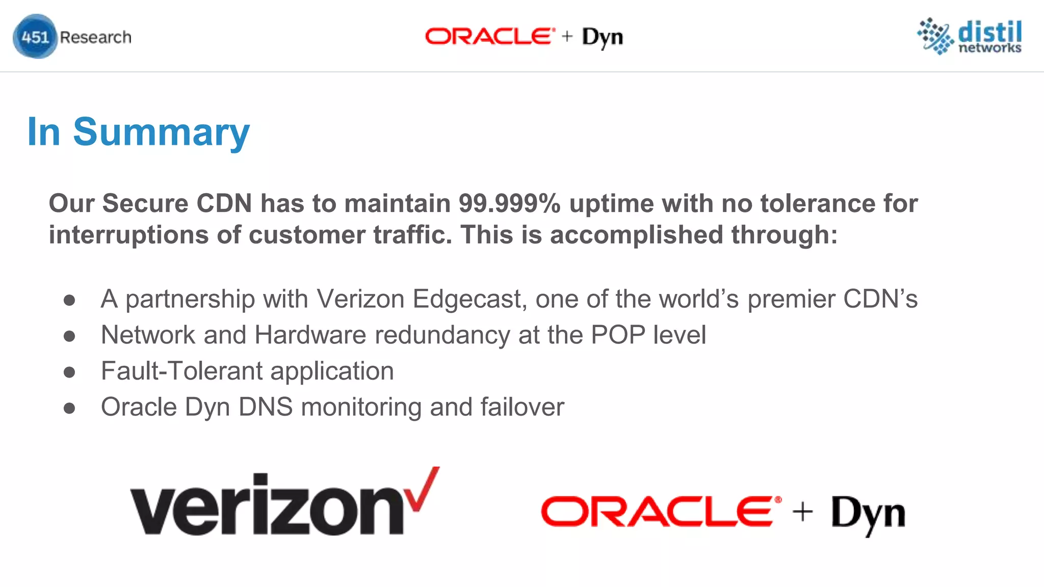 Our Secure CDN has to maintain 99.999% uptime with no tolerance for
interruptions of customer traffic. This is accomplished through:
● A partnership with Verizon Edgecast, one of the world’s premier CDN’s
● Network and Hardware redundancy at the POP level
● Fault-Tolerant application
● Oracle Dyn DNS monitoring and failover
In Summary
 
