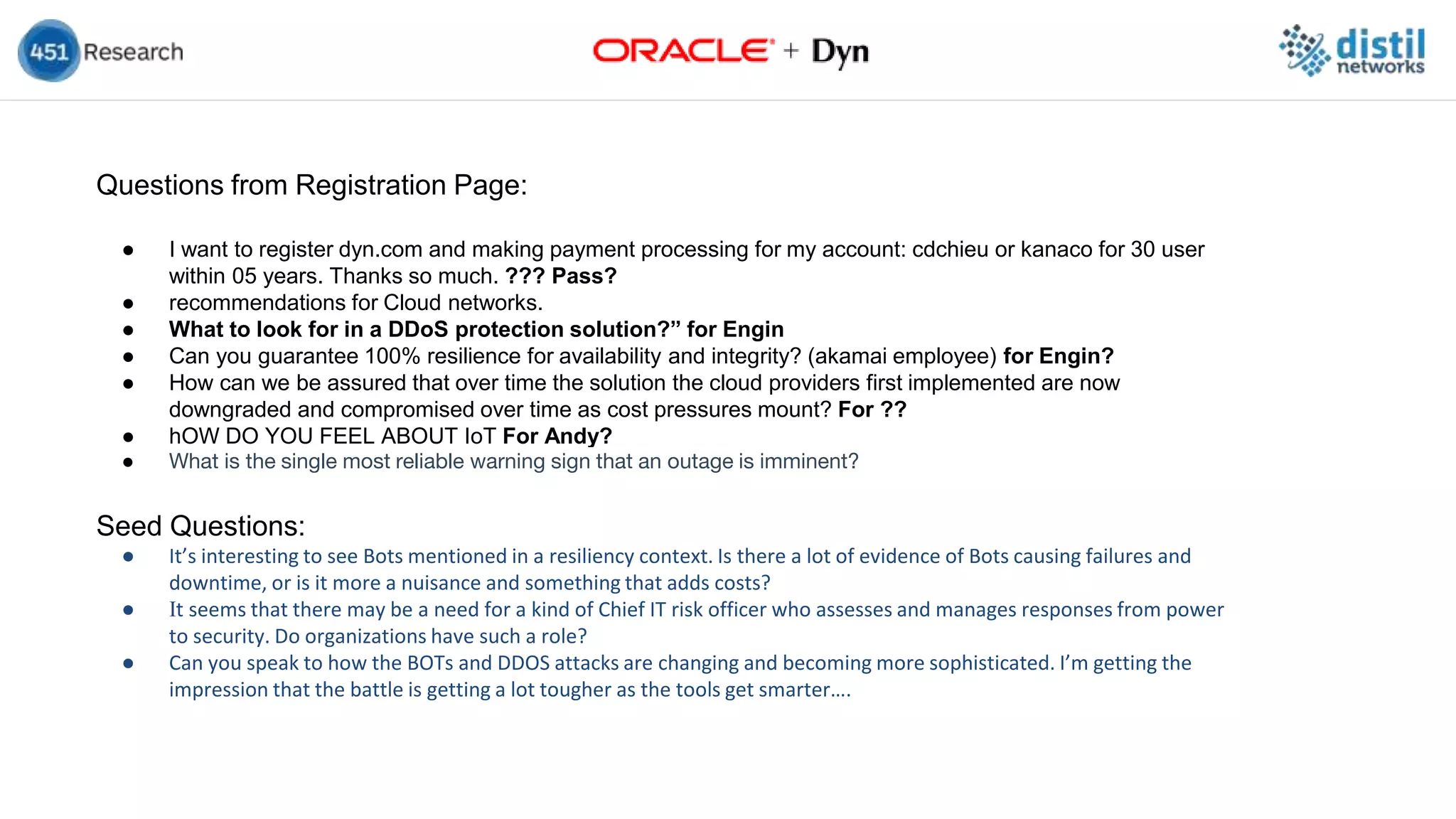 Questions from Registration Page:
● I want to register dyn.com and making payment processing for my account: cdchieu or kanaco for 30 user
within 05 years. Thanks so much. ??? Pass?
● recommendations for Cloud networks.
● What to look for in a DDoS protection solution?” for Engin
● Can you guarantee 100% resilience for availability and integrity? (akamai employee) for Engin?
● How can we be assured that over time the solution the cloud providers first implemented are now
downgraded and compromised over time as cost pressures mount? For ??
● hOW DO YOU FEEL ABOUT IoT For Andy?
● What is the single most reliable warning sign that an outage is imminent?
Seed Questions:
● It’s interesting to see Bots mentioned in a resiliency context. Is there a lot of evidence of Bots causing failures and
downtime, or is it more a nuisance and something that adds costs?
● It seems that there may be a need for a kind of Chief IT risk officer who assesses and manages responses from power
to security. Do organizations have such a role?
● Can you speak to how the BOTs and DDOS attacks are changing and becoming more sophisticated. I’m getting the
impression that the battle is getting a lot tougher as the tools get smarter….
 