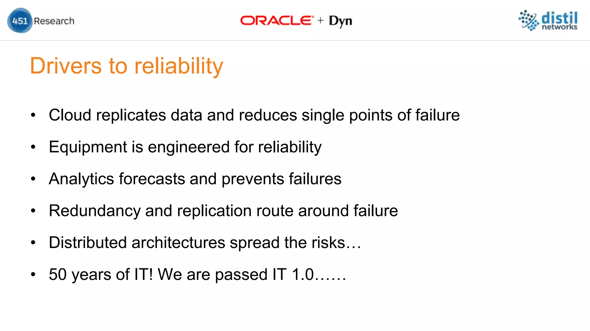 Drivers to reliability
• Cloud replicates data and reduces single points of failure
• Equipment is engineered for reliability
• Analytics forecasts and prevents failures
• Redundancy and replication route around failure
• Distributed architectures spread the risks…
• 50 years of IT! We are passed IT 1.0……
 