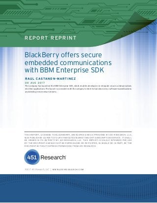 451 RESEARCH REPRINT
REPORT REPRINT
©2017 451 Research, LLC | W W W. 4 5 1 R E S E A R C H . C O M
BlackBerry offers secure
embedded communications
with BBM Enterprise SDK
RAUL CASTANON-MARTINEZ
08 AUG 2017
The company has launched the BBM Enterprise SDK, which enables developers to integrate secure communications
into their applications. The launch is consistent with the company’s intent to transition into a software-based business
and develop new revenue streams.
THIS REPORT, LICENSED TO BLACKBERRY, DEVELOPED AND AS PROVIDED BY 451 RESEARCH, LLC,
WAS PUBLISHED AS PART OF OUR SYNDICATED MARKET INSIGHT SUBSCRIPTION SERVICE. IT SHALL
BE OWNED IN ITS ENTIRETY BY 451 RESEARCH, LLC. THIS REPORT IS SOLELY INTENDED FOR USE
BY THE RECIPIENT AND MAY NOT BE REPRODUCED OR RE-POSTED, IN WHOLE OR IN PART, BY THE
RECIPIENT WITHOUT EXPRESS PERMISSION FROM 451 RESEARCH.
 