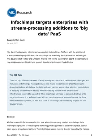 Infochimps targets enterprises with
     stream-processing additions to 'big
                 data' PaaS
Analyst: Matt Aslett
14 Nov, 2012



'Big data' PaaS provider Infochimps has updated its Infochimps Platform with the addition of
stream-processing capabilities to the Infochimps Data Delivery Service based on technologies
first developed at Twitter and LinkedIn. With its first paying customer on board, the company is
now seeking partnerships to help support its enterprise-focused PaaS offering.




   The 451 Take

   There's a big difference between offering Hadoop as a service to be configured, deployed and
   managed, and offering a managed service that masks the complexity of configuring and
   deploying Hadoop. We believe the latter will gain traction as more late adopters begin to look
   at adopting the benefits of Hadoop without investing upfront in the expertise and
   infrastructure required to support it. While Infochimps will need to establish the trust of its
   target customers, it is well-positioned with an easy-to-consume managed service for those
   without Hadoop expertise, as well as a stack of technologically interesting projects for the
   'devops' crowd.




Context

We first covered Infochimps earlier this year when the company pivoted from being a data
marketplace provider to releasing the technology that supported its data marketplace, both as
open source projects and as PaaS. The initial focus was on making it easier to deploy the Hadoop


Copyright 2012 - The 451 Group                                                                       1
 