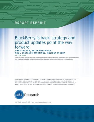REPORT REPRINT
BlackBerry is back: strategy and
product updates point the way
forward
CHRIS MARSH, BRIAN PARTRIDGE,
RAUL CASTANON-MARTINEZ, MELISSA INCERA
21 FEB 2017
Under CEO John Chen, BlackBerry has significantly improved its financial position and product focus. It has some signifi-
cant challenges still ahead, but we think it has come far enough under Chen to assert that it is indeed back.
©2017 451 Research, LLC | W W W. 4 5 1 R E S E A R C H . C O M
THIS REPORT, LICENSED EXCLUSIVELY TO BLACKBERRY, DEVELOPED AND AS PROVIDED BY 451
RESEARCH, LLC, SHALL BE OWNED IN ITS ENTIRETY BY 451 RESEARCH, LLC. THIS REPORT IS
SOLELY INTENDED FOR USE BY THE RECIPIENT AND MAY NOT BE REPRODUCED OR REPOSTED, IN
WHOLE OR IN PART, BY THE RECIPIENT, WITHOUT EXPRESS PERMISSION FROM 451 RESEARCH.
 