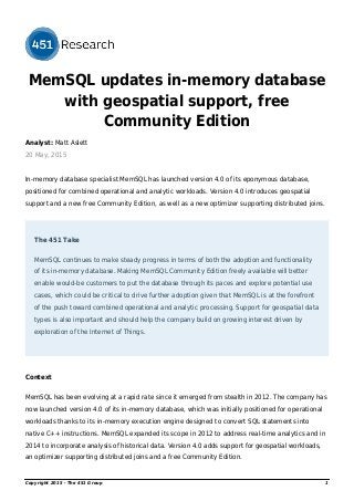 MemSQL updates in-memory database
with geospatial support, free
Community Edition
Analyst: Matt Aslett
20 May, 2015
In-memory database specialist MemSQL has launched version 4.0 of its eponymous database,
positioned for combined operational and analytic workloads. Version 4.0 introduces geospatial
support and a new free Community Edition, as well as a new optimizer supporting distributed joins.
The 451 Take
MemSQL continues to make steady progress in terms of both the adoption and functionality
of its in-memory database. Making MemSQL Community Edition freely available will better
enable would-be customers to put the database through its paces and explore potential use
cases, which could be critical to drive further adoption given that MemSQL is at the forefront
of the push toward combined operational and analytic processing. Support for geospatial data
types is also important and should help the company build on growing interest driven by
exploration of the Internet of Things.
Context
MemSQL has been evolving at a rapid rate since it emerged from stealth in 2012. The company has
now launched version 4.0 of its in-memory database, which was initially positioned for operational
workloads thanks to its in-memory execution engine designed to convert SQL statements into
native C++ instructions. MemSQL expanded its scope in 2012 to address real-time analytics and in
2014 to incorporate analysis of historical data. Version 4.0 adds support for geospatial workloads,
an optimizer supporting distributed joins and a free Community Edition.
Copyright 2015 - The 451 Group 1
 
