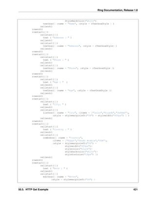 Ring Documentation, Release 1.8
StyleBackColor("white")
textbox([ :name = "Name", :style = cTextboxStyle ] )
cellend()
rowend()
rowstart([])
cellstart([])
text ( "Address : " )
cellend()
cellstart([])
textbox([ :name = "Address", :style = cTextboxStyle] )
cellend()
rowend()
rowstart([])
cellstart([])
text ( "Phone : " )
cellend()
cellstart([])
textbox([ :name = "Phone", :style = cTextboxStyle ])
cellend()
rowend()
rowstart([])
cellstart([])
text ( "Age : " )
cellend()
cellstart([])
textbox([ :name = "Age", :style = cTextboxStyle ])
cellend()
rowend()
rowstart([])
cellstart([])
text ( "City: " )
cellend()
cellstart([])
listbox([ :name = "City", :items = ["Cairo","Riyadh","Jeddah"],
:style = stylemarginleft("5%") + stylewidth("400px") ] )
cellend()
rowend()
rowstart([])
cellstart([])
text ( "Country : " )
cellend()
cellstart([])
combobox([ :name = "Country",
:items = ["Egypt","Saudi Arabia","USA"],
:style = stylemarginleft("5%") +
stylewidth("400px")+
stylecolor("black")+
stylebackcolor("white")+
stylefontsize("14px") ])
cellend()
rowend()
rowstart([])
cellstart([])
text ( "Note : " )
cellend()
cellstart([])
editbox([ :name = "Notes",
:style = stylemarginleft("5%") +
50.5. HTTP Get Example 421
 