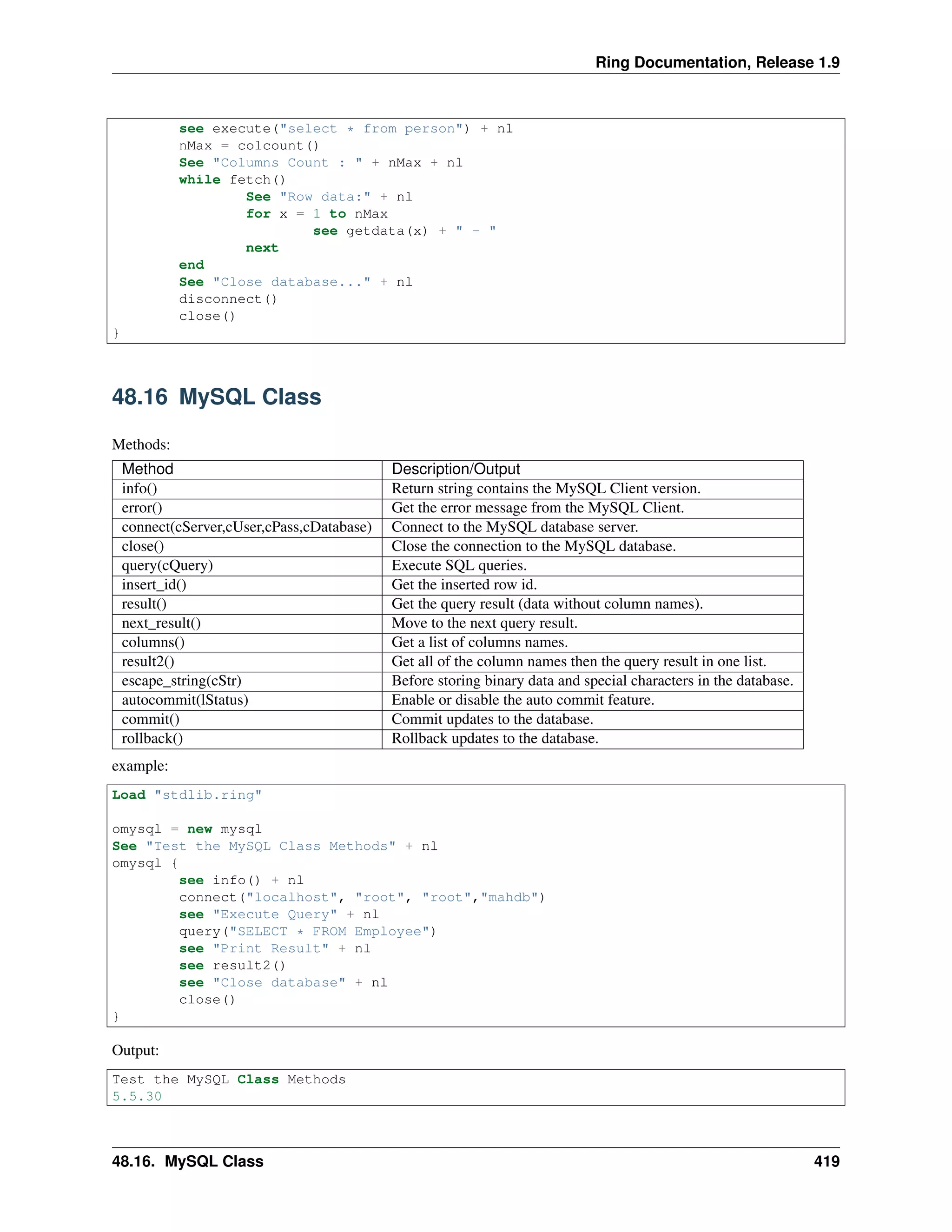 Ring Documentation, Release 1.9
see execute("select * from person") + nl
nMax = colcount()
See "Columns Count : " + nMax + nl
while fetch()
See "Row data:" + nl
for x = 1 to nMax
see getdata(x) + " - "
next
end
See "Close database..." + nl
disconnect()
close()
}
48.16 MySQL Class
Methods:
Method Description/Output
info() Return string contains the MySQL Client version.
error() Get the error message from the MySQL Client.
connect(cServer,cUser,cPass,cDatabase) Connect to the MySQL database server.
close() Close the connection to the MySQL database.
query(cQuery) Execute SQL queries.
insert_id() Get the inserted row id.
result() Get the query result (data without column names).
next_result() Move to the next query result.
columns() Get a list of columns names.
result2() Get all of the column names then the query result in one list.
escape_string(cStr) Before storing binary data and special characters in the database.
autocommit(lStatus) Enable or disable the auto commit feature.
commit() Commit updates to the database.
rollback() Rollback updates to the database.
example:
Load "stdlib.ring"
omysql = new mysql
See "Test the MySQL Class Methods" + nl
omysql {
see info() + nl
connect("localhost", "root", "root","mahdb")
see "Execute Query" + nl
query("SELECT * FROM Employee")
see "Print Result" + nl
see result2()
see "Close database" + nl
close()
}
Output:
Test the MySQL Class Methods
5.5.30
48.16. MySQL Class 419
 
