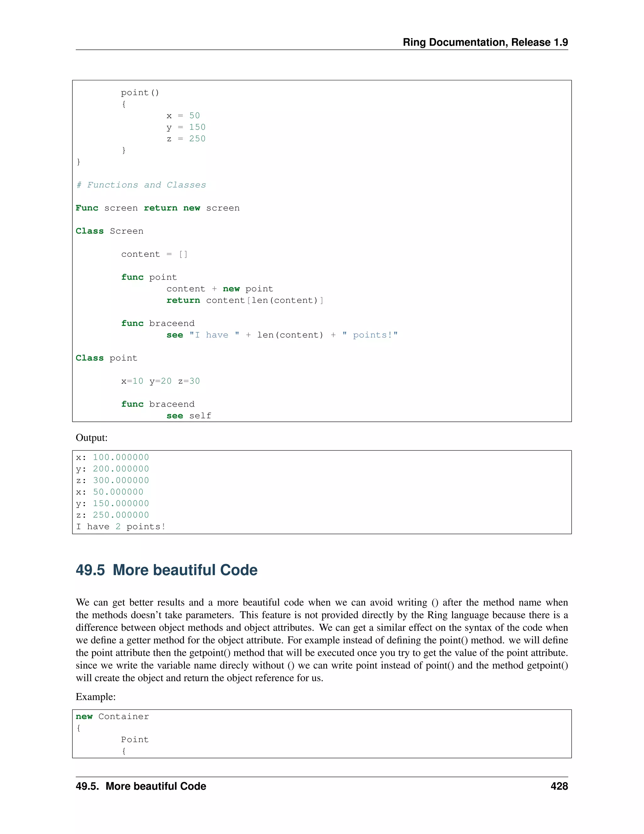 Ring Documentation, Release 1.9
point()
{
x = 50
y = 150
z = 250
}
}
# Functions and Classes
Func screen return new screen
Class Screen
content = []
func point
content + new point
return content[len(content)]
func braceend
see "I have " + len(content) + " points!"
Class point
x=10 y=20 z=30
func braceend
see self
Output:
x: 100.000000
y: 200.000000
z: 300.000000
x: 50.000000
y: 150.000000
z: 250.000000
I have 2 points!
49.5 More beautiful Code
We can get better results and a more beautiful code when we can avoid writing () after the method name when
the methods doesn’t take parameters. This feature is not provided directly by the Ring language because there is a
difference between object methods and object attributes. We can get a similar effect on the syntax of the code when
we deﬁne a getter method for the object attribute. For example instead of deﬁning the point() method. we will deﬁne
the point attribute then the getpoint() method that will be executed once you try to get the value of the point attribute.
since we write the variable name direcly without () we can write point instead of point() and the method getpoint()
will create the object and return the object reference for us.
Example:
new Container
{
Point
{
49.5. More beautiful Code 428
 