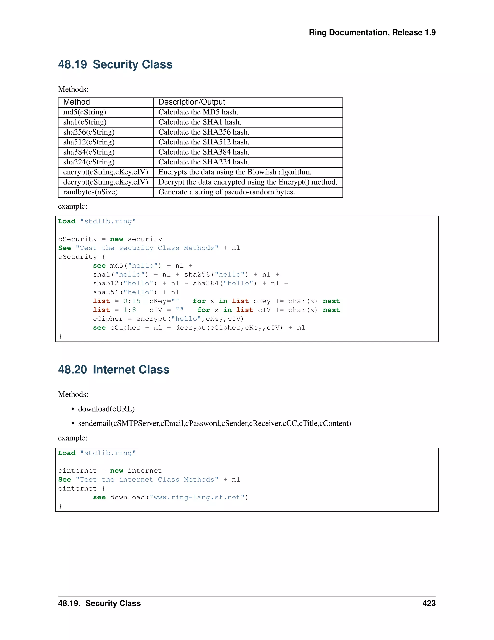 Ring Documentation, Release 1.9
48.19 Security Class
Methods:
Method Description/Output
md5(cString) Calculate the MD5 hash.
sha1(cString) Calculate the SHA1 hash.
sha256(cString) Calculate the SHA256 hash.
sha512(cString) Calculate the SHA512 hash.
sha384(cString) Calculate the SHA384 hash.
sha224(cString) Calculate the SHA224 hash.
encrypt(cString,cKey,cIV) Encrypts the data using the Blowﬁsh algorithm.
decrypt(cString,cKey,cIV) Decrypt the data encrypted using the Encrypt() method.
randbytes(nSize) Generate a string of pseudo-random bytes.
example:
Load "stdlib.ring"
oSecurity = new security
See "Test the security Class Methods" + nl
oSecurity {
see md5("hello") + nl +
sha1("hello") + nl + sha256("hello") + nl +
sha512("hello") + nl + sha384("hello") + nl +
sha256("hello") + nl
list = 0:15 cKey="" for x in list cKey += char(x) next
list = 1:8 cIV = "" for x in list cIV += char(x) next
cCipher = encrypt("hello",cKey,cIV)
see cCipher + nl + decrypt(cCipher,cKey,cIV) + nl
}
48.20 Internet Class
Methods:
• download(cURL)
• sendemail(cSMTPServer,cEmail,cPassword,cSender,cReceiver,cCC,cTitle,cContent)
example:
Load "stdlib.ring"
ointernet = new internet
See "Test the internet Class Methods" + nl
ointernet {
see download("www.ring-lang.sf.net")
}
48.19. Security Class 423
 