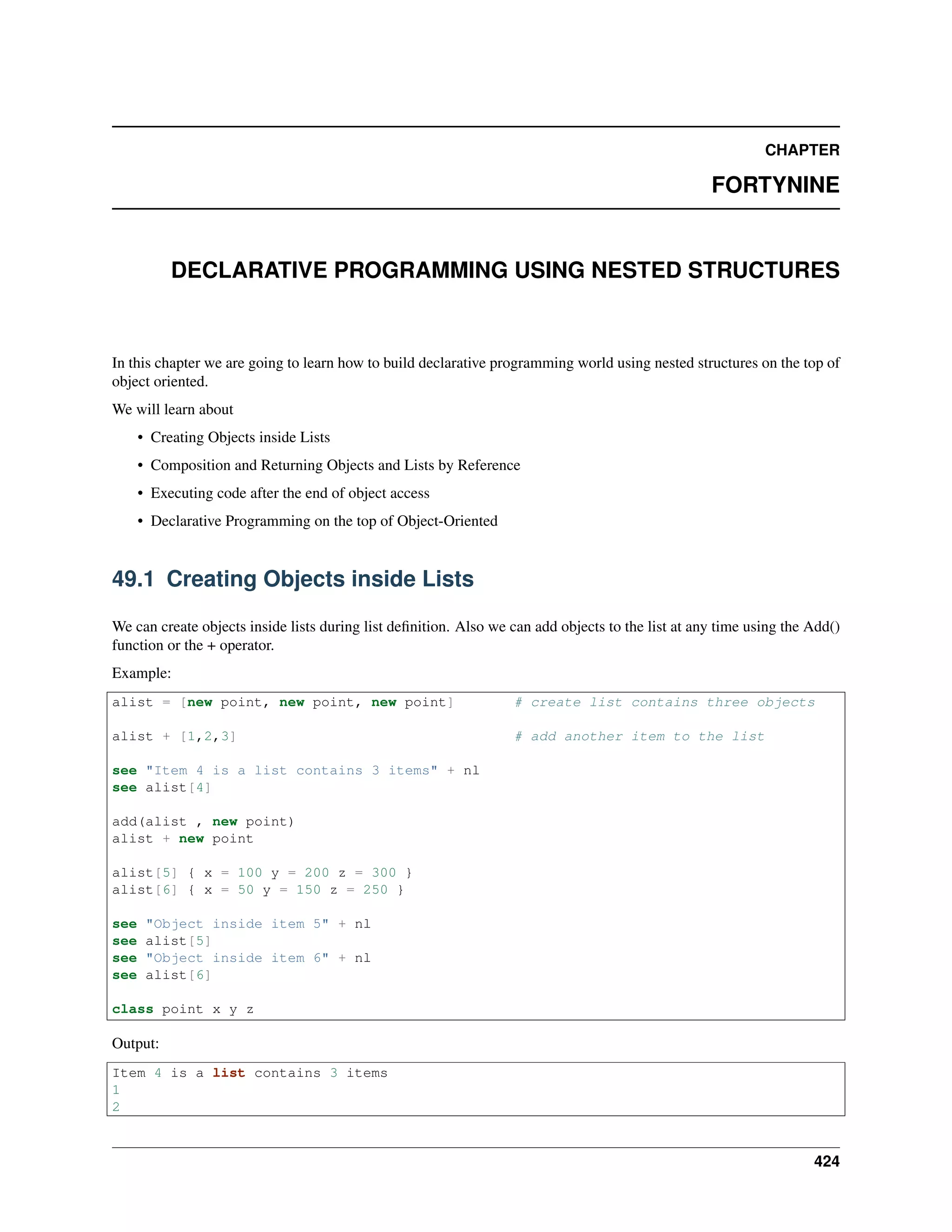 CHAPTER
FORTYNINE
DECLARATIVE PROGRAMMING USING NESTED STRUCTURES
In this chapter we are going to learn how to build declarative programming world using nested structures on the top of
object oriented.
We will learn about
• Creating Objects inside Lists
• Composition and Returning Objects and Lists by Reference
• Executing code after the end of object access
• Declarative Programming on the top of Object-Oriented
49.1 Creating Objects inside Lists
We can create objects inside lists during list deﬁnition. Also we can add objects to the list at any time using the Add()
function or the + operator.
Example:
alist = [new point, new point, new point] # create list contains three objects
alist + [1,2,3] # add another item to the list
see "Item 4 is a list contains 3 items" + nl
see alist[4]
add(alist , new point)
alist + new point
alist[5] { x = 100 y = 200 z = 300 }
alist[6] { x = 50 y = 150 z = 250 }
see "Object inside item 5" + nl
see alist[5]
see "Object inside item 6" + nl
see alist[6]
class point x y z
Output:
Item 4 is a list contains 3 items
1
2
424
 