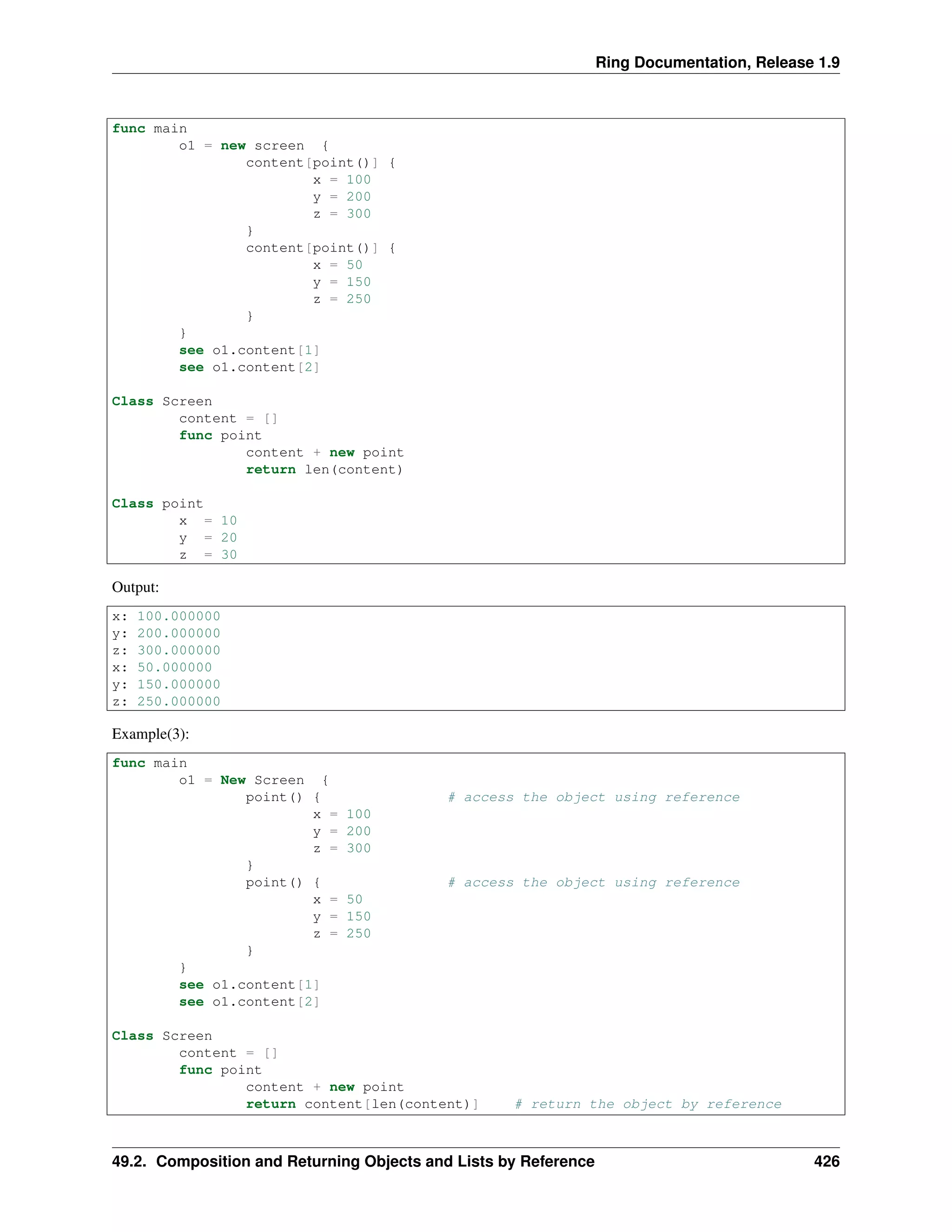 Ring Documentation, Release 1.9
func main
o1 = new screen {
content[point()] {
x = 100
y = 200
z = 300
}
content[point()] {
x = 50
y = 150
z = 250
}
}
see o1.content[1]
see o1.content[2]
Class Screen
content = []
func point
content + new point
return len(content)
Class point
x = 10
y = 20
z = 30
Output:
x: 100.000000
y: 200.000000
z: 300.000000
x: 50.000000
y: 150.000000
z: 250.000000
Example(3):
func main
o1 = New Screen {
point() { # access the object using reference
x = 100
y = 200
z = 300
}
point() { # access the object using reference
x = 50
y = 150
z = 250
}
}
see o1.content[1]
see o1.content[2]
Class Screen
content = []
func point
content + new point
return content[len(content)] # return the object by reference
49.2. Composition and Returning Objects and Lists by Reference 426
 