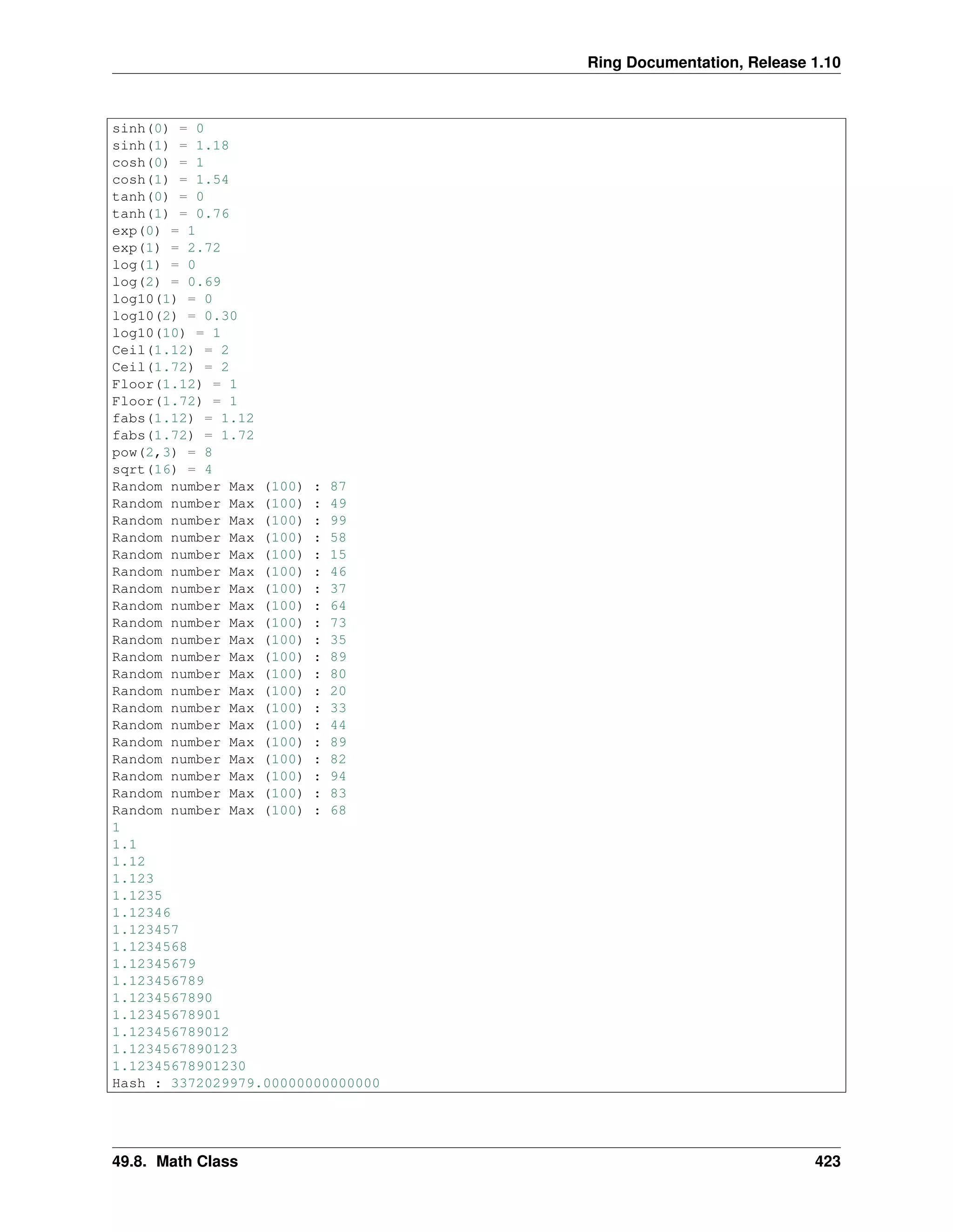 Ring Documentation, Release 1.10
sinh(0) = 0
sinh(1) = 1.18
cosh(0) = 1
cosh(1) = 1.54
tanh(0) = 0
tanh(1) = 0.76
exp(0) = 1
exp(1) = 2.72
log(1) = 0
log(2) = 0.69
log10(1) = 0
log10(2) = 0.30
log10(10) = 1
Ceil(1.12) = 2
Ceil(1.72) = 2
Floor(1.12) = 1
Floor(1.72) = 1
fabs(1.12) = 1.12
fabs(1.72) = 1.72
pow(2,3) = 8
sqrt(16) = 4
Random number Max (100) : 87
Random number Max (100) : 49
Random number Max (100) : 99
Random number Max (100) : 58
Random number Max (100) : 15
Random number Max (100) : 46
Random number Max (100) : 37
Random number Max (100) : 64
Random number Max (100) : 73
Random number Max (100) : 35
Random number Max (100) : 89
Random number Max (100) : 80
Random number Max (100) : 20
Random number Max (100) : 33
Random number Max (100) : 44
Random number Max (100) : 89
Random number Max (100) : 82
Random number Max (100) : 94
Random number Max (100) : 83
Random number Max (100) : 68
1
1.1
1.12
1.123
1.1235
1.12346
1.123457
1.1234568
1.12345679
1.123456789
1.1234567890
1.12345678901
1.123456789012
1.1234567890123
1.12345678901230
Hash : 3372029979.00000000000000
49.8. Math Class 423
 