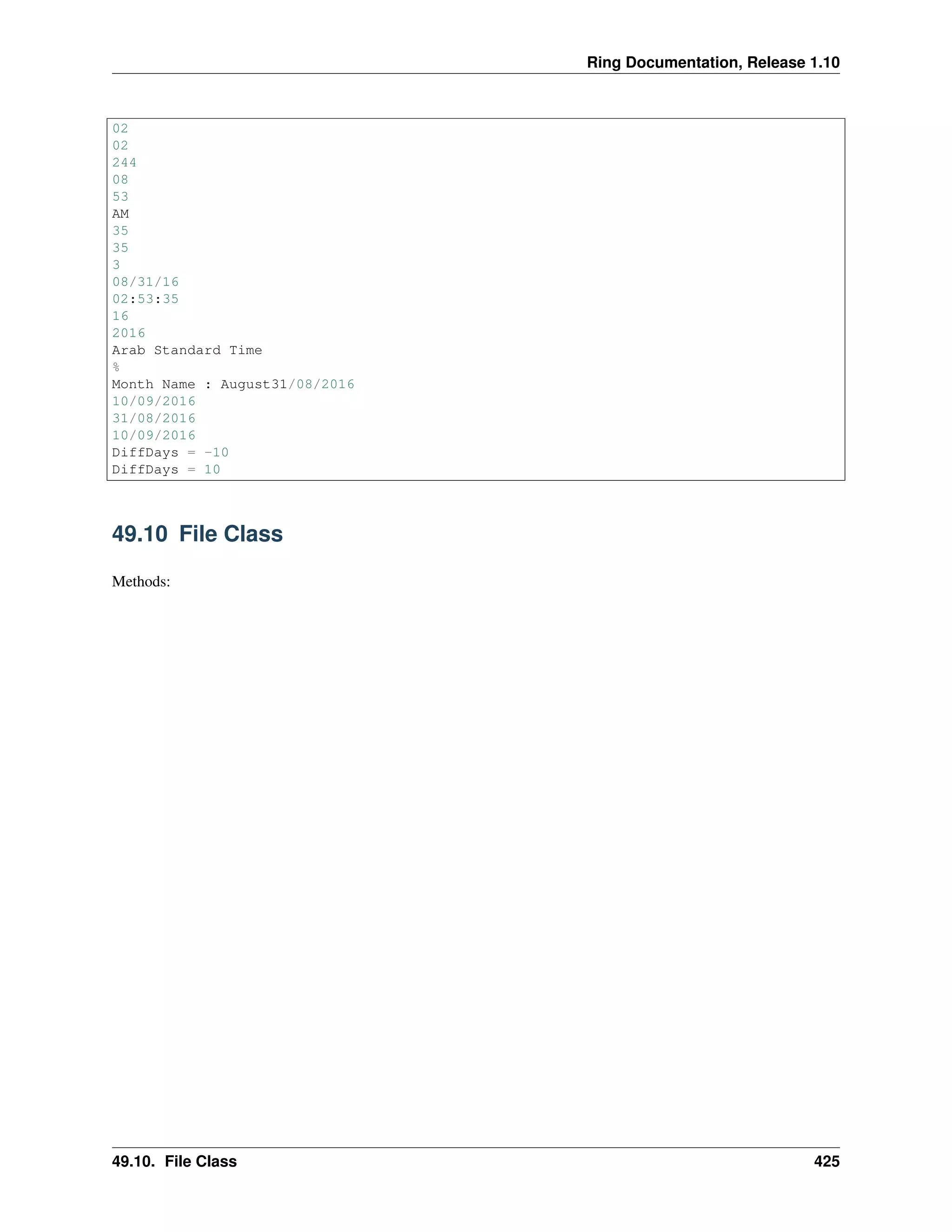 Ring Documentation, Release 1.10
02
02
244
08
53
AM
35
35
3
08/31/16
02:53:35
16
2016
Arab Standard Time
%
Month Name : August31/08/2016
10/09/2016
31/08/2016
10/09/2016
DiffDays = -10
DiffDays = 10
49.10 File Class
Methods:
49.10. File Class 425
 