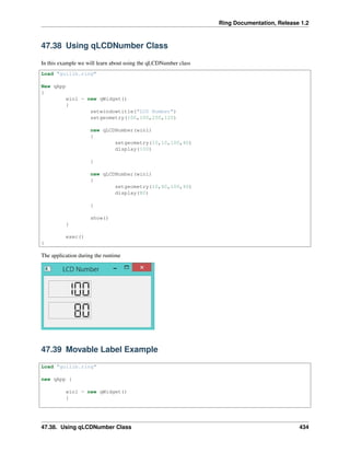 Ring Documentation, Release 1.2
47.38 Using qLCDNumber Class
In this example we will learn about using the qLCDNumber class
Load "guilib.ring"
New qApp
{
win1 = new qWidget()
{
setwindowtitle("LCD Number")
setgeometry(100,100,250,120)
new qLCDNumber(win1)
{
setgeometry(10,10,100,40)
display(100)
}
new qLCDNumber(win1)
{
setgeometry(10,60,100,40)
display(80)
}
show()
}
exec()
}
The application during the runtime
47.39 Movable Label Example
Load "guilib.ring"
new qApp {
win1 = new qWidget()
{
47.38. Using qLCDNumber Class 434
 