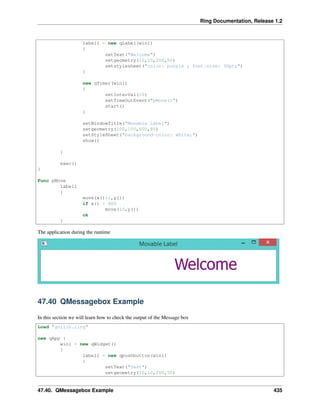 Ring Documentation, Release 1.2
label1 = new qLabel(win1)
{
setText("Welcome")
setgeometry(10,10,200,50)
setstylesheet("color: purple ; font-size: 30pt;")
}
new qTimer(win1)
{
setInterVal(10)
setTimeOutEvent("pMove()")
start()
}
setWindowTitle("Movable Label")
setgeometry(100,100,600,80)
setStyleSheet("background-color: white;")
show()
}
exec()
}
Func pMove
label1
{
move(x()+1,y())
if x() > 600
move(10,y())
ok
}
The application during the runtime
47.40 QMessagebox Example
In this section we will learn how to check the output of the Message box
Load "guilib.ring"
new qApp {
win1 = new qWidget()
{
label1 = new qpushbutton(win1)
{
setText("Test")
setgeometry(10,10,200,50)
47.40. QMessagebox Example 435
 
