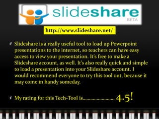 http://www.slideshare.net/Slideshare is a really useful tool to load up Powerpoint presentations to the internet, so teachers can have easy access to view your presentation. It’s free to make a Slideshare account, as well. It’s also really quick and simple to load a presentation into your Slideshare account. I would recommend everyone to try this tool out, because it may come in handy someday. My rating for this Tech-Tool is……………………. 4.5! 