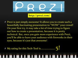 http://prezi.com/Prezi is just simply awesome! It allows you to create such a beautifully fascinating presentation to “WOW” your crowd! On your first try, it may take a lot of time trying to figure out how to create a presentation, because it is pretty technical. But, once you gain more experience with Prezi, you’ll be able to leave your audience with fireworks in their eyes, because it’s just that awesome! My rating for this Tech-Tool is………………….. 5! 