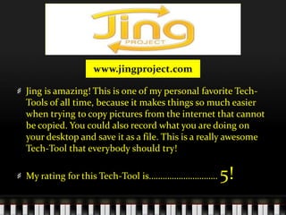 www.jingproject.comJing is amazing! This is one of my personal favorite Tech-Tools of all time, because it makes things so much easier when trying to copy pictures from the internet that cannot be copied. You could also record what you are doing on your desktop and save it as a file. This is a really awesome Tech-Tool that everybody should try! My rating for this Tech-Tool is………………………… 5! 