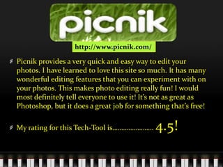 http://www.picnik.com/Picnik provides a very quick and easy way to edit your photos. I have learned to love this site so much. It has many wonderful editing features that you can experiment with on your photos. This makes photo editing really fun! I would most definitely tell everyone to use it! It’s not as great as Photoshop, but it does a great job for something that’s free! My rating for this Tech-Tool is………………….. 4.5!  