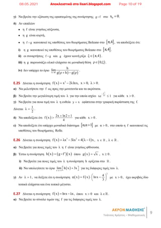 9
Τσάτσος Χρήστος – Μαθηματικός
γ) Να βρείτε την εξίσωση της εφαπτομένης της συνάρτησης g f
 στο 0
x 0
 .
δ) Αν επιπλέον
● η f είναι γνησίως αύξουσα,
● η g είναι κυρτή,
● η f g
 ικανοποιεί τις υποθέσεις του θεωρήματος Bolzano στο  
π,4 , να αποδείξετε ότι:
i) η g ικανοποιεί τις υποθέσεις του θεωρήματος Bolzano στο  
π,4 .
ii) οι συναρτήσεις f g
 και g έχουν κοινή ρίζα  
ξ π,4
 .
iii) η g παρουσιάζει ολικό ελάχιστο σε μοναδική θέση  
ρ 0,ξ
 .
iv) δεν υπάρχει το όριο
   
h 0
h
lim
g ρ h g ρ
  
.
E.25 Δίνεται η συνάρτηση   2
f x x 2λlnx, x 0, λ 0
    .
α) Να μελετήσετε την f ως προς την μονοτονία και τα ακρότατα.
β) Να βρείτε την μεγαλύτερη τιμή του λ για την οποία ισχύει
2
x
2λ
xe 1

 για κάθε x 0
 .
γ) Να βρείτε για ποια τιμή του λ η ευθεία y x
 εφάπτεται στην γραφική παράσταση της f.
Δίνεται
1
λ
2
 .
δ) Να αποδείξετε ότι   2x ln2 1
f x
4
 
 για κάθε x 0
 .
ε) Να αποδείξετε ότι υπάρχει μοναδικό διάστημα  
α,α 1
 με α 0
 , στο οποίο η f ικανοποιεί τις
υποθέσεις του θεωρήματος Rolle.
E.26 Δίνεται η συνάρτηση    
3 2
f x λx 3λx 4 λ 1 x
    , x   , λ   .
α) Να βρείτε για ποιες τιμές του λ η f είναι γνησίως φθίνουσα.
β) Έστω η συνάρτηση     
h x g f x

  όπου  
g x x
 , x 0
 .
i) Να βρείτε για ποιες τιμές του λ η συνάρτηση h ορίζεται στο  .
ii) Να υπολογίσετε το όριο  
x
lim h x 3x


 
  για τις διάφορες τιμές του λ.
γ) Αν λ 1
 , να δείξετε ότι η συνάρτηση    
2
4
φ x f x lnx
3
 
  
 
 
με x 0
 , έχει ακριβώς δύο
τοπικά ελάχιστα και ένα τοπικό μέγιστο.
E.27 Δίνεται η συνάρτηση  
f x lnx λx
  , όπου x 0
 και λ .
α) Να βρείτε το σύνολο τιμών της f για τις διάφορες τιμές του λ.
08.05.2021 Αποκλειστικά στο lisari.blogspot.com Page 10 of 19
 