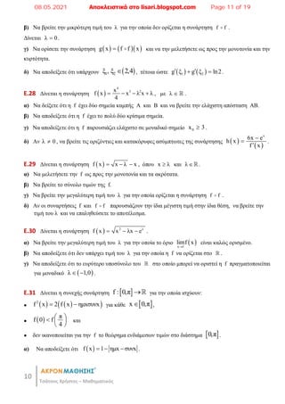 10
Τσάτσος Χρήστος – Μαθηματικός
β) Να βρείτε την μικρότερη τιμή του λ για την οποία δεν ορίζεται η συνάρτηση f f
 .
Δίνεται λ 0
 .
γ) Να ορίσετε την συνάρτηση     
g x f f x
  και να την μελετήσετε ως προς την μονοτονία και την
κυρτότητα.
δ) Να αποδείξετε ότι υπάρχουν  
1 2
ξ , ξ 2,4
 , τέτοια ώστε    
1 2
g ξ g ξ ln2
 
  .
E.28 Δίνεται η συνάρτηση  
4
3 2
x
f x x λ x λ
4
    , με λ   .
α) Να δείξετε ότι η f έχει δύο σημεία καμπής Α και Β και να βρείτε την ελάχιστη απόσταση ΑΒ.
β) Να αποδείξετε ότι η f έχει το πολύ δύο κρίσιμα σημεία.
γ) Να αποδείξετε ότι η f παρουσιάζει ελάχιστο σε μοναδικό σημείο 0
x 3
 .
δ) Αν λ 0
 , να βρείτε τις οριζόντιες και κατακόρυφες ασύμπτωτες της συνάρτησης  
 
x
6x e
h x
f x



.
E.29 Δίνεται η συνάρτηση  
f x x λ x
   , όπου x λ
 και λ .
α) Να μελετήσετε την f ως προς την μονοτονία και τα ακρότατα.
β) Να βρείτε το σύνολο τιμών της f.
γ) Να βρείτε την μεγαλύτερη τιμή του λ για την οποία ορίζεται η συνάρτηση f f
 .
δ) Aν οι συναρτήσεις f και f f
 παρουσιάζουν την ίδια μέγιστη τιμή στην ίδια θέση, να βρείτε την
τιμή του λ και να επαληθεύσετε το αποτέλεσμα.
E.30 Δίνεται η συνάρτηση   2 λ
f x x λx e
   .
α) Να βρείτε την μεγαλύτερη τιμή του λ για την οποία το όριο  
x 1
limf x

είναι καλώς ορισμένο.
β) Να αποδείξετε ότι δεν υπάρχει τιμή του λ για την οποία η f να ορίζεται στο  .
γ) Να αποδείξετε ότι το ευρύτερο υποσύνολο του  στο οποίο μπορεί να οριστεί η f πραγματοποιείται
για μοναδικό  
λ 1,0
  .
E.31 Δίνεται η συνεχής συνάρτηση  
f : 0,π  για την οποία ισχύουν:
●    
 
2
f x 2 f x ημxσυνx
  για κάθε  
x 0,π
 ,
●   π
f 0 f
4
 
  
 
και
● δεν ικανοποιείται για την f το θεώρημα ενδιάμεσων τιμών στο διάστημα  
0,π .
α) Να αποδείξετε ότι  
f x 1 ημx συνx
   .
08.05.2021 Αποκλειστικά στο lisari.blogspot.com Page 11 of 19
 