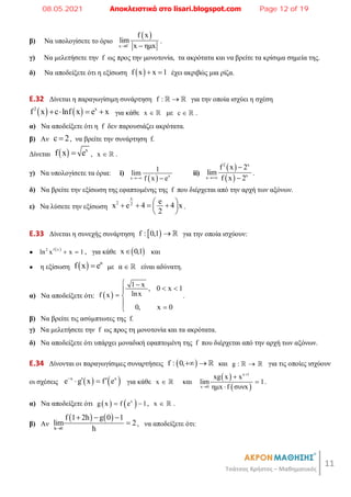 11
Τσάτσος Χρήστος – Μαθηματικός
β) Να υπολογίσετε το όριο
 
x 0
f x
lim
x ημx

 
.
γ) Να μελετήσετε την f ως προς την μονοτονία, τα ακρότατα και να βρείτε τα κρίσιμα σημεία της.
δ) Να αποδείξετε ότι η εξίσωση  
f x x 1
  έχει ακριβώς μια ρίζα.
E.32 Δίνεται η παραγωγίσιμη συνάρτηση f : 
  για την οποία ισχύει η σχέση
   
2 x
f x c lnf x e x
    για κάθε x   με c   .
α) Να αποδείξετε ότι η f δεν παρουσιάζει ακρότατα.
β) Αν c 2
 , να βρείτε την συνάρτηση f.
Δίνεται   x
f x e
 , x   .
γ) Να υπολογίσετε τα όρια: i)
  x
x
1
lim
f x e
 
ii)
 
 
2 x
x
x
f x 2
lim
f x 2



.
δ) Να βρείτε την εξίσωση της εφαπτομένης της f που διέρχεται από την αρχή των αξόνων.
ε) Να λύσετε την εξίσωση
x
2 2 e
x e 4 4 x
2
 
   
 
 
.
E.33 Δίνεται η συνεχής συνάρτηση  
f : 0,1   για την οποία ισχύουν:
●
 
f x
2
ln x x 1
  , για κάθε  
x 0,1
 και
● η εξίσωση   α
f x e
 με α   είναι αδύνατη.
α) Να αποδείξετε ότι:  
1 x
, 0 x 1
lnx
f x
0, x 0
 
 

 



.
β) Να βρείτε τις ασύμπτωτες της f.
γ) Να μελετήσετε την f ως προς τη μονοτονία και τα ακρότατα.
δ) Να αποδείξετε ότι υπάρχει μοναδική εφαπτομένη της f που διέρχεται από την αρχή των αξόνων.
E.34 Δίνονται οι παραγωγίσιμες συναρτήσεις  
f : 0,   και g : 
  για τις οποίες ισχύουν
οι σχέσεις    
x x
e g x f e

 
  για κάθε x   και
 
 
x 1
x 0
xg x x
lim 1
ημx f συνx





.
α) Να αποδείξετε ότι    
x
g x f e 1
  , x   .
β) Αν
   
h 0
f 1 2h g 0 1
lim 2
h

  
 , να αποδείξετε ότι:
08.05.2021 Αποκλειστικά στο lisari.blogspot.com Page 12 of 19
 