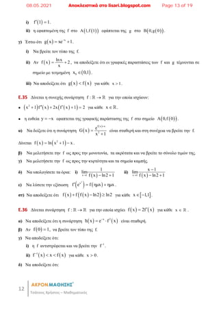 12
Τσάτσος Χρήστος – Μαθηματικός
i)  
f 1 1
  .
ii) η εφαπτομένη της f στο  
 
A 1,f 1 εφάπτεται της g στο  
 
B 0,g 0 .
γ) Έστω ότι   x
g x xe 1

  .
i) Να βρείτε τον τύπο της f.
ii) Αν   lnx
f x 2
x
  , να αποδείξετε ότι οι γραφικές παραστάσεις των f και g τέμνονται σε
σημείο με τετμημένη  
0
x 0,1
 .
iii) Nα αποδείξετε ότι    
g x f x
 για κάθε x 1
 .
E.35 Δίνεται η συνεχής συνάρτηση f : 
  για την οποία ισχύουν:
●      
 
2
x 1 f x 2x f x 1 2
 
    για κάθε x .
● η ευθεία y x
  εφαπτεται της γραφικής παράστασης της f στο σημείο  
 
A 0,f 0 .
α) Να δείξετε ότι η συνάρτηση  
 
f x x
2
e
G x
x 1



είναι σταθερή και στη συνέχεια να βρείτε την f.
Δίνεται    
2
f x ln x 1 x
   .
β) Να μελετήσετε την f ως προς την μονοτονία, τα ακρότατα και να βρείτε το σύνολο τιμών της.
γ) Να μελετήσετε την f ως προς την κυρτότητα και τα σημεία καμπής.
δ) Να υπολογίσετε τα όρια: i)
 
x 1
1
lim
f x ln2 1
  
ii)
 
x 1
x 1
lim
f x ln2 1


 
ε) Να λύσετε την εξίσωση    
2
x
f e f ημx ημx
   .
στ) Να αποδείξετε ότι    
 
f x f f x ln2 ln2
   για κάθε  
x 1,1
  .
E.36 Δίνεται συνάρτηση f : 
  για την οποία ισχύει    
f x 2f x

 για κάθε x   .
α) Να αποδείξετε ότι η συνάρτηση    
x 2
h x e f x

  είναι σταθερή.
β) Αν  
f 0 1
 , να βρείτε τον τύπο της f.
γ) Να αποδείξετε ότι:
i) η f αντιστρέφεται και να βρείτε την 1
f
.
ii)    
1
f x x f x

  για κάθε x 0
 .
δ) Να αποδείξετε ότι:
08.05.2021 Αποκλειστικά στο lisari.blogspot.com Page 13 of 19
 