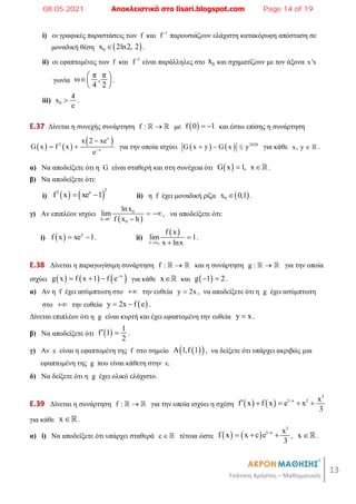 13
Τσάτσος Χρήστος – Μαθηματικός
i) οι γραφικές παραστάσεις των f και 1
f
παρουσιάζουν ελάχιστη κατακόρυφη απόσταση σε
μοναδική θέση  
0
x 2ln2, 2
 .
ii) οι εφαπτομένες των f και 1
f
είναι παράλληλες στο 0
x και σχηματίζουν με τον άξονα x x

γωνία
π π
ω ,
4 2
 
 
 
.
iii) 0
4
x
e
 .
E.37 Δίνεται η συνεχής συνάρτηση f : 
  με  
f 0 1
  και έστω επίσης η συνάρτηση
   
 
x
2
x
x 2 xe
G x f x
e

  για την οποία ισχύει     2020
G x y G x y
   για κάθε x, y   .
α) Να αποδείξετε ότι η G είναι σταθερή και στη συνέχεια ότι  
G x 1, x
 .
β) Να αποδείξετε ότι:
i)    
2
2 x
f x xe 1
  ii) η f έχει μοναδική ρίζα  
0
x 0,1
 .
γ) Αν επιπλέον ισχύει
 
0
h 0
0
lnx
lim
f x h


 

, να αποδείξετε ότι:
i)   x
f x xe 1
  . ii)
 
0
x x
f x
lim 1
x lnx



.
E.38 Δίνεται η παραγωγίσιμη συνάρτηση f : 
  και η συνάρτηση g : 
  για την οποία
ισχύει      
x
g x f x 1 f e
   για κάθε x και  
g 1 2
  .
α) Αν η f έχει ασύμπτωτη στο  την ευθεία y 2x
 , να αποδείξετε ότι η g έχει ασύμπτωτη
στο  την ευθεία  
y 2x f e
  .
Δίνεται επιπλέον ότι η g είναι κυρτή και έχει εφαπτομένη την ευθεία y x
 .
β) Να αποδείξετε ότι   1
f 1
2
  .
γ) Αν ε είναι η εφαπτομένη της f στο σημείο  
 
A 1,f 1 , να δείξετε ότι υπάρχει ακριβώς μια
εφαπτομένη της g που είναι κάθετη στην ε.
δ) Να δείξετε ότι η g έχει ολικό ελάχιστο.
E.39 Δίνεται η συνάρτηση f : 
  για την οποία ισχύει η σχέση    
3
1 x 2 x
f x f x e x
3

    
για κάθε x .
α) i) Να αποδείξετε ότι υπάρχει σταθερά c  τέτοια ώστε    
3
1 x x
f x x c e
3

   , x .
08.05.2021 Αποκλειστικά στο lisari.blogspot.com Page 14 of 19
 