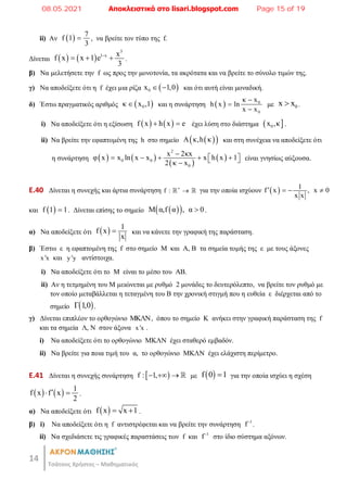 14
Τσάτσος Χρήστος – Μαθηματικός
ii) Αν   7
f 1
3
 , να βρείτε τον τύπο της f.
Δίνεται    
3
1 x x
f x x 1 e
3

   .
β) Να μελετήσετε την f ως προς την μονοτονία, τα ακρότατα και να βρείτε το σύνολο τιμών της.
γ) Να αποδείξετε ότι η f έχει μια ρίζα  
0
x 1,0
  και ότι αυτή είναι μοναδική.
δ) Έστω πραγματικός αριθμός  
0
κ x ,1
 και η συνάρτηση   0
0
κ x
h x ln
x x



με 0
x x
 .
i) Να αποδείξετε ότι η εξίσωση    
f x h x e
  έχει λύση στο διάστημα  
0
x ,κ .
ii) Να βρείτε την εφαπτομένη της h στο σημείο  
 
Α κ,h κ και στη συνέχεια να αποδείξετε ότι
η συνάρτηση    
 
 
2
0 0
0
x 2κx
φ x x ln x x x h x 1
2 κ x

    
 
 

είναι γνησίως αύξουσα.
E.40 Δίνεται η συνεχής και άρτια συνάρτηση f : 

  για την οποία ισχύουν   1
f x , x 0
x x
   
και  
f 1 1
 . Δίνεται επίσης το σημείο  
 
M α,f α , α 0
 .
α) Να αποδείξετε ότι   1
f x
x
 και να κάνετε την γραφική της παράσταση.
β) Έστω ε η εφαπτομένη της f στο σημείο Μ και Α, Β τα σημεία τομής της ε με τους άξονες
x x
 και y y
 αντίστοιχα.
i) Nα αποδείξετε ότι το Μ είναι το μέσο του ΑΒ.
ii) Αν η τετμημένη του Μ μειώνεται με ρυθμό 2 μονάδες το δευτερόλεπτο, να βρείτε τον ρυθμό με
τον οποίο μεταβάλλεται η τεταγμένη του Β την χρονική στιγμή που η ευθεία ε διέρχεται από το
σημείο  
Γ 1,0 .
γ) Δίνεται επιπλέον το ορθογώνιο ΜΚΛΝ, όπου το σημείο Κ ανήκει στην γραφική παράσταση της f
και τα σημεία Λ, Ν στον άξονα x x
 .
i) Να αποδείξετε ότι το ορθογώνιο ΜΚΛΝ έχει σταθερό εμβαδόν.
ii) Να βρείτε για ποια τιμή του α, το ορθογώνιο ΜΚΛΝ έχει ελάχιστη περίμετρο.
E.41 Δίνεται η συνεχής συνάρτηση  
f : 1,
    με  
f 0 1
 για την οποία ισχύει η σχέση
    1
f x f x
2

  .
α) Να αποδείξετε ότι  
f x x 1
  .
β) i) Να αποδείξετε ότι η f αντιστρέφεται και να βρείτε την συνάρτηση 1
f
.
ii) Να σχεδιάσετε τις γραφικές παραστάσεις των f και 1
f
στο ίδιο σύστημα αξόνων.
08.05.2021 Αποκλειστικά στο lisari.blogspot.com Page 15 of 19
 