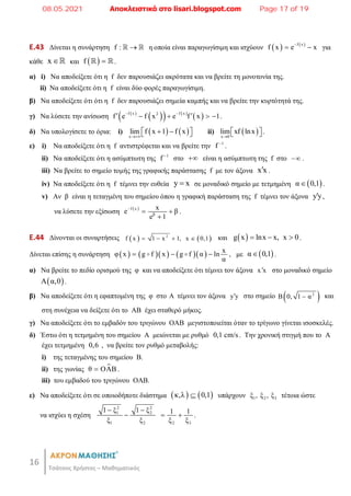 16
Τσάτσος Χρήστος – Μαθηματικός
E.43 Δίνεται η συνάρτηση f : 
  η οποία είναι παραγωγίσιμη και ισχύουν    
f x
f x e x

  για
κάθε x  και  
f 
 .
α) i) Να αποδείξετε ότι η f δεν παρουσιάζει ακρότατα και να βρείτε τη μονοτονία της.
ii) Να αποδείξετε ότι η f είναι δύο φορές παραγωγίσιμη.
β) Να αποδείξετε ότι ότι η f δεν παρουσιάζει σημεία καμπής και να βρείτε την κυρτότητά της.
γ) Να λύσετε την ανίσωση  
 
   
 
f x f x
2
f e f x e f x 1
 
 
    .
δ) Να υπολογίσετε το όρια: i)    
x
lim f x 1 f x

 
 
  ii)  
x 0
lim xf lnx

 
 .
ε) i) Να αποδείξετε ότι η f αντιστρέφεται και να βρείτε την 1
f 
.
ii) Να αποδείξετε ότι η ασύμπτωτη της 1
f 
στο  είναι η ασύμπτωτη της f στο  .
iii) Να βρείτε το σημείο τομής της γραφικής παράστασης f με τον άξονα x x
 .
iv) Να αποδείξετε ότι η f τέμνει την ευθεία y x
 σε μοναδικό σημείο με τετμημένη  
α 0,1
 .
v) Αν β είναι η τεταγμένη του σημείου όπου η γραφική παράσταση της f τέμνει τον άξονα yy
 ,
να λύσετε την εξίσωση  
f x
β
x
e β
e 1

 

.
E.44 Δίνονται οι συναρτήσεις    
2
f x 1 x 1, x 0,1
    και  
g x lnx x, x 0
   .
Δίνεται επίσης η συνάρτηση         x
φ x g f x g f α ln
α
  
  , με  
α 0,1
 .
α) Να βρείτε το πεδίο ορισμού της φ και να αποδείξετε ότι τέμνει τον άξονα x x
 στο μοναδικό σημείο
 
A α,0 .
β) Να αποδείξετε ότι η εφαπτομένη της φ στο Α τέμνει τον άξονα y y
 στο σημείο  
2
B 0, 1 α
 και
στη συνέχεια να δείξετε ότι το ΑΒ έχει σταθερό μήκος.
γ) Να αποδείξετε ότι το εμβαδόν του τριγώνου ΟΑΒ μεγιστοποιείται όταν το τρίγωνο γίνεται ισοσκελές.
δ) Έστω ότι η τετμημένη του σημείου Α μειώνεται με ρυθμό 0,1 cm/s. Την χρονική στιγμή που το Α
έχει τετμημένη 0,6 , να βρείτε τον ρυθμό μεταβολής:
i) της τεταγμένης του σημείου Β.
ii) της γωνίας 
θ ΟΑΒ
 .
iii) του εμβαδού του τριγώνου OAB.
ε) Να αποδείξετε ότι σε οποιοδήποτε διάστημα    
κ,λ 0,1
 υπάρχουν 1 2 3
ξ , ξ , ξ τέτοια ώστε
να ισχύει η σχέση
2 2
1 2
1 2 2 3
1 ξ 1 ξ 1 1
ξ ξ ξ ξ
 
   .
08.05.2021 Αποκλειστικά στο lisari.blogspot.com Page 17 of 19
 