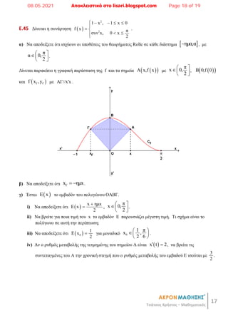 17
Τσάτσος Χρήστος – Μαθηματικός
E.45 Δίνεται η συνάρτηση  
2
2
1 x , 1 x 0
f x π
συν x, 0 x
2
    

 
 


.
α) Να αποδείξετε ότι ισχύουν οι υποθέσεις του θεωρήματος Rolle σε κάθε διάστημα  
ημα,α
 , με
π
α 0,
2
 
 
 
.
Δίνεται παρακάτω η γραφική παράσταση της f και τα σημεία  
 
Α x,f x με
π
x 0,
2
 
 
 
,  
 
B 0,f 0
και  
Γ Γ
Γ x ,y με ΑΓ//x x
 .
β) Να αποδείξετε ότι Γ
x ημx
  .
γ) Έστω  
E x το εμβαδόν του πολυγώνου ΟΑΒΓ.
i) Nα αποδείξετε ότι   x ημx
E x
2

 ,
π
x 0,
2
 
 
 
.
ii) Να βρείτε για ποια τιμή του x το εμβαδόν Ε παρουσιάζει μέγιστη τιμή. Τι σχήμα είναι το
πολύγωνο σε αυτή την περίπτωση;
iii) Να αποδείξετε ότι  
0
1
E x
2
 για μοναδικό 0
1 π
x ,
2 6
 
 
 
.
iv) Αν ο ρυθμός μεταβολής της τετμημένης του σημείου Α είναι  
x t 2
  , να βρείτε τις
συντεταγμένες του Α την χρονική στιγμή που ο ρυθμός μεταβολής του εμβαδού Ε ισούται με
3
2
.
08.05.2021 Αποκλειστικά στο lisari.blogspot.com Page 18 of 19
 